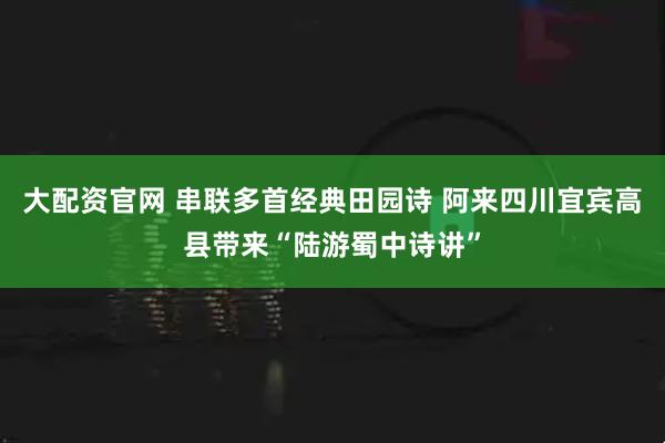 大配资官网 串联多首经典田园诗 阿来四川宜宾高县带来“陆游蜀中诗讲”