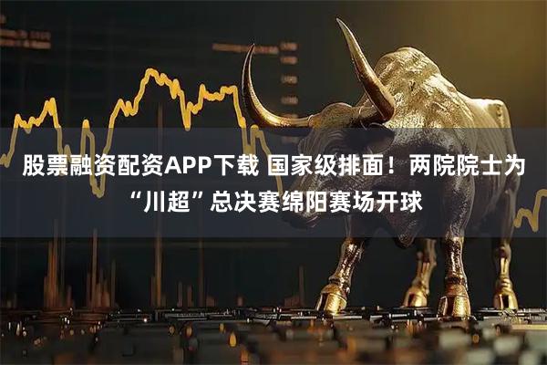 股票融资配资APP下载 国家级排面！两院院士为“川超”总决赛绵阳赛场开球