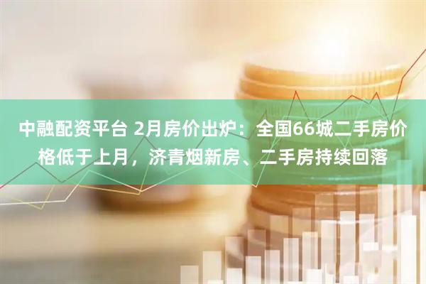 中融配资平台 2月房价出炉：全国66城二手房价格低于上月，济青烟新房、二手房持续回落