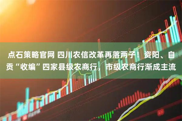 点石策略官网 四川农信改革再落两子！资阳、自贡“收编”四家县级农商行，市级农商行渐成主流
