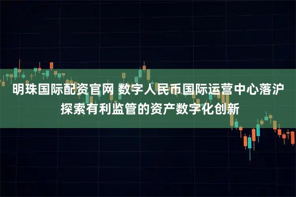 明珠国际配资官网 数字人民币国际运营中心落沪 探索有利监管的资产数字化创新