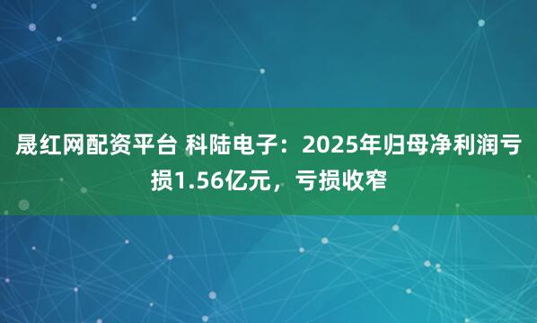 晟红网配资平台 科陆电子：2025年归母净利润亏损1.56亿元，亏损收窄