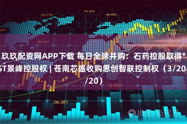 玖玖配资网APP下载 每日全球并购：石药控股取得*ST景峰控股权 | 苍南芯盛收购思创智联控制权（3/20）