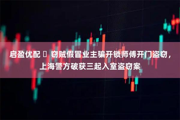 启盈优配 ​窃贼假冒业主骗开锁师傅开门盗窃，上海警方破获三起入室盗窃案
