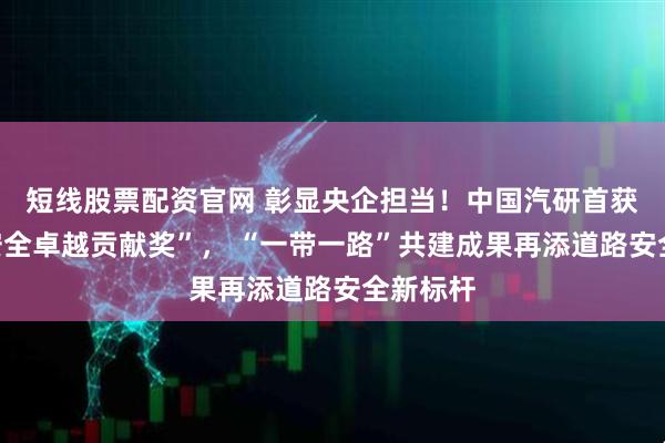 短线股票配资官网 彰显央企担当！中国汽研首获东盟“安全卓越贡献奖”， “一带一路”共建成果再添道路安全新标杆