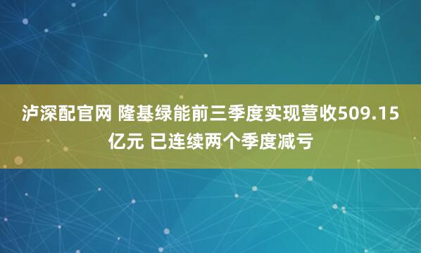 泸深配官网 隆基绿能前三季度实现营收509.15亿元 已连续两个季度减亏