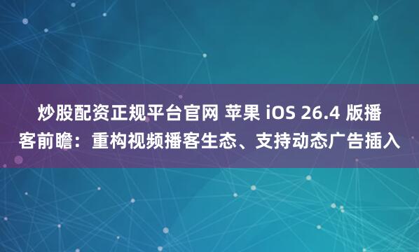 炒股配资正规平台官网 苹果 iOS 26.4 版播客前瞻：重构视频播客生态、支持动态广告插入