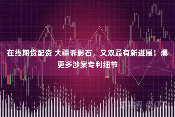 在线期货配资 大疆诉影石，又双叒有新进展！爆更多涉案专利细节