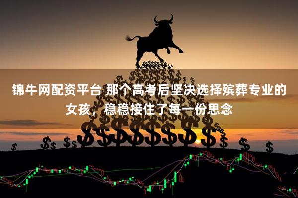 锦牛网配资平台 那个高考后坚决选择殡葬专业的女孩，稳稳接住了每一份思念