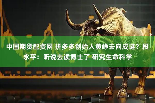 中国期货配资网 拼多多创始人黄峥去向成谜？段永平：听说去读博士了 研究生命科学