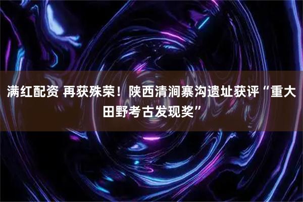 满红配资 再获殊荣！陕西清涧寨沟遗址获评“重大田野考古发现奖”