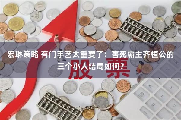 宏琳策略 有门手艺太重要了：害死霸主齐桓公的三个小人结局如何？